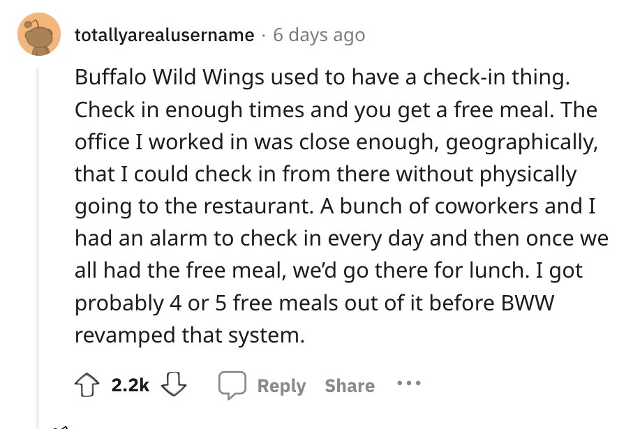 angle - totallyarealusername 6 days ago Buffalo Wild Wings used to have a checkin thing. Check in enough times and you get a free meal. The office I worked in was close enough, geographically, that I could check in from there without physically going to t